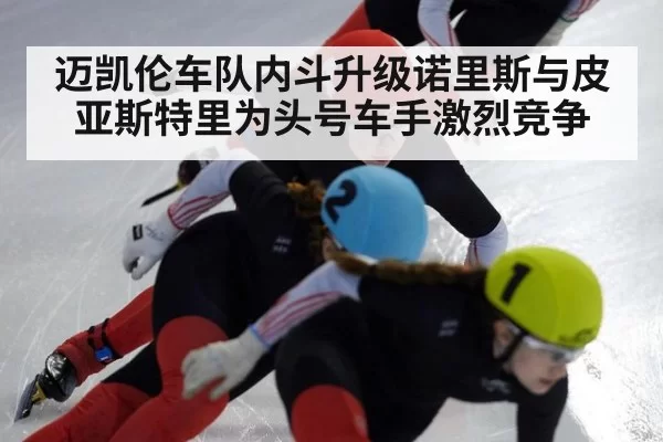 迈凯伦车队内斗升级诺里斯与皮亚斯特里为头号车手激烈竞争