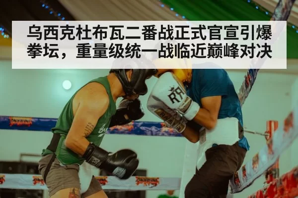 乌西克杜布瓦二番战正式官宣引爆拳坛,重量级统一战临近巅峰对决