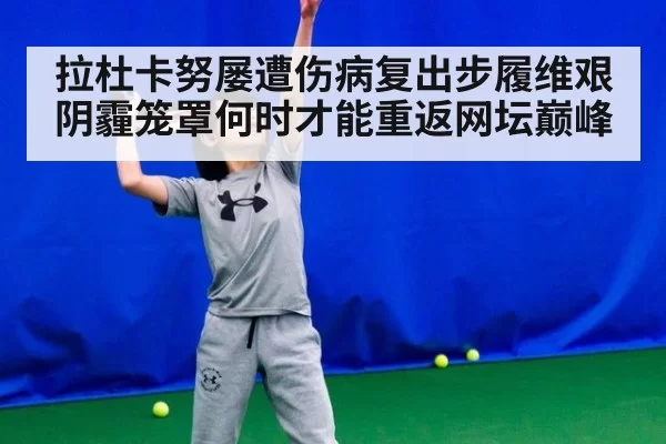 拉杜卡努屡遭伤病复出步履维艰 阴霾笼罩何时才能重返网坛巅峰