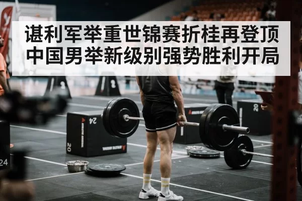 谌利军举重世锦赛折桂再登顶 中国男举新级别强势胜利开局